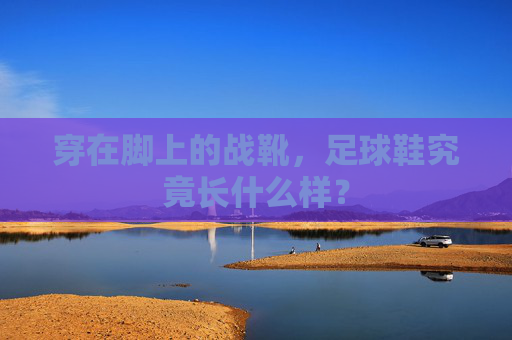 穿在脚上的战靴，足球鞋究竟长什么样？