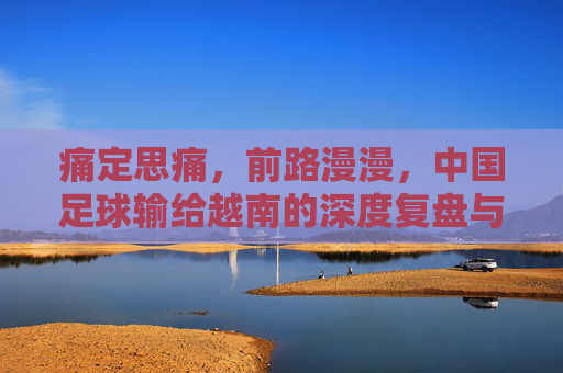 痛定思痛,前路漫漫,中国足球输给越南的深度复盘与反思