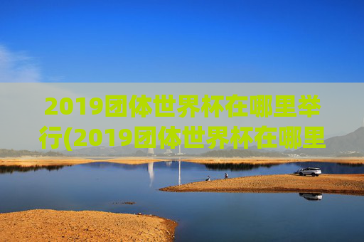 2019团体世界杯在哪里举行(2019团体世界杯在哪里举行的)