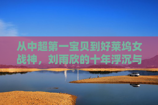 从中超第一宝贝到好莱坞女战神,刘雨欣的十年浮沉与坚韧