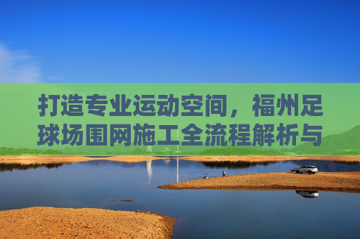 打造专业运动空间,福州足球场围网施工全流程解析与品质保障
