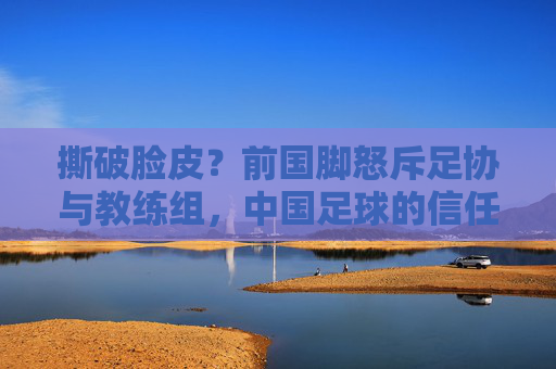 撕破脸皮？前国脚怒斥足协与教练组，中国足球的信任危机何时休？