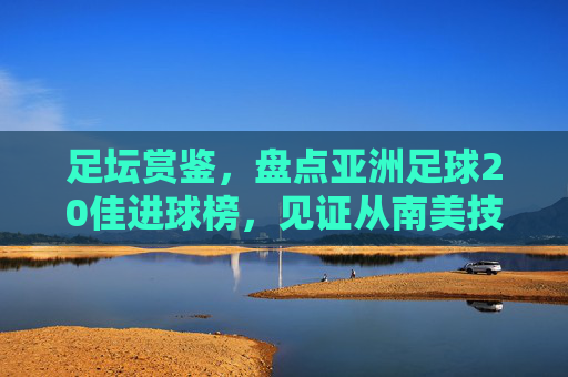 足坛赏鉴,盘点亚洲足球20佳进球榜,见证从南美技艺到东亚力量的华丽蜕变