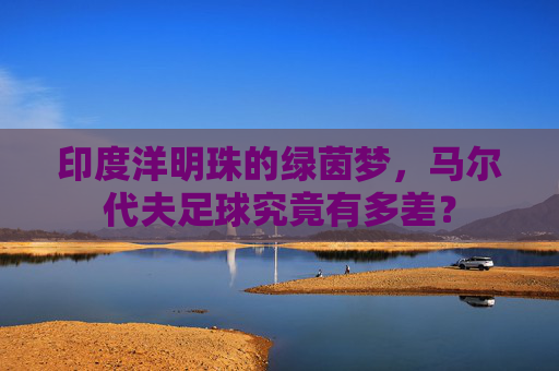 印度洋明珠的绿茵梦,马尔代夫足球究竟有多差?
