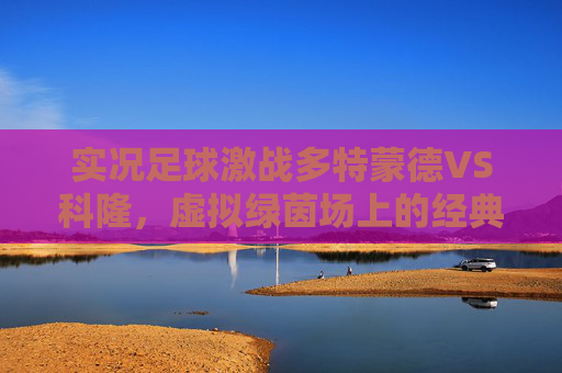 实况足球激战多特蒙德VS科隆，虚拟绿茵场上的经典对决与战术博弈