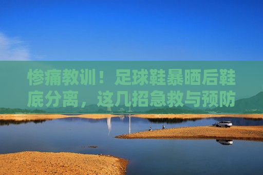 惨痛教训!足球鞋暴晒后鞋底分离,这几招急救与预防你必须知道