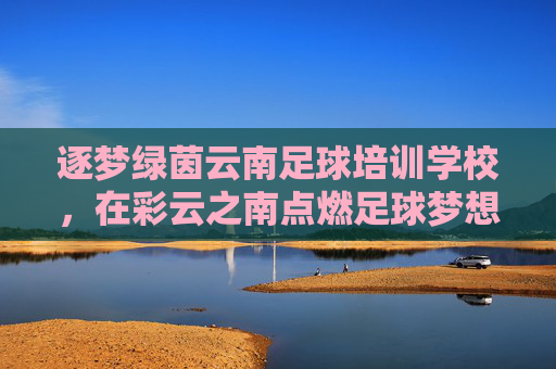 逐梦绿茵云南足球培训学校，在彩云之南点燃足球梦想，培育未来之星