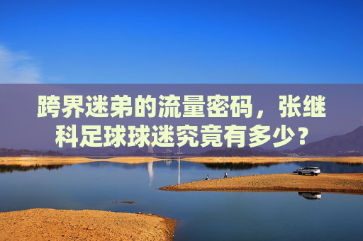 跨界迷弟的流量密码,张继科足球球迷究竟有多少?