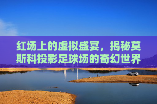 红场上的虚拟盛宴,揭秘莫斯科投影足球场的奇幻世界