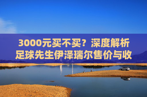 3000元买不买?深度解析足球先生伊泽瑞尔售价与收藏价值