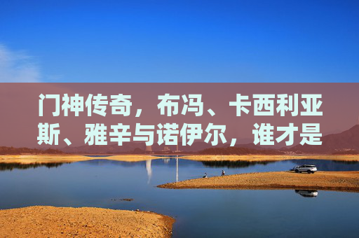 门神传奇,布冯、卡西利亚斯、雅辛与诺伊尔,谁才是历史第一?