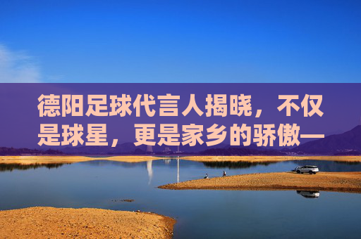 德阳足球代言人揭晓,不仅是球星,更是家乡的骄傲——杨一鸣