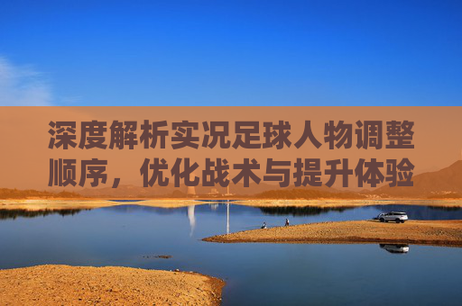 深度解析实况足球人物调整顺序,优化战术与提升体验的关键指南