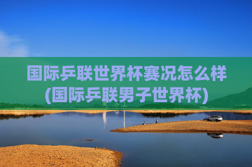 国际乒联世界杯赛况怎么样(国际乒联男子世界杯)
