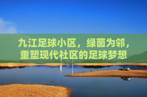 九江足球小区,绿茵为邻,重塑现代社区的足球梦想
