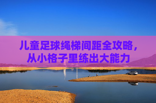 儿童足球绳梯间距全攻略，从小格子里练出大能力