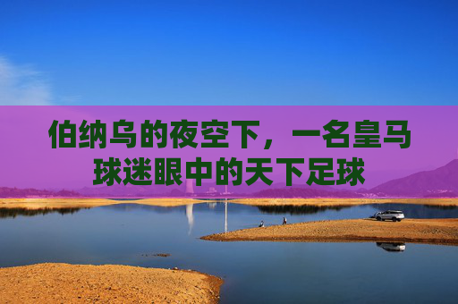 伯纳乌的夜空下,一名皇马球迷眼中的天下足球
