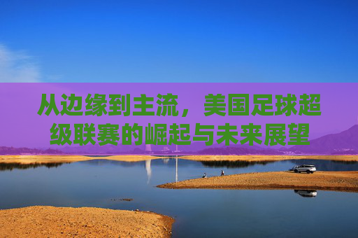 从边缘到主流,美国足球超级联赛的崛起与未来展望