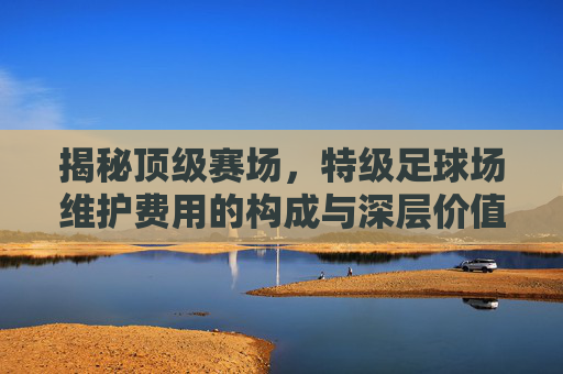 揭秘顶级赛场,特级足球场维护费用的构成与深层价值