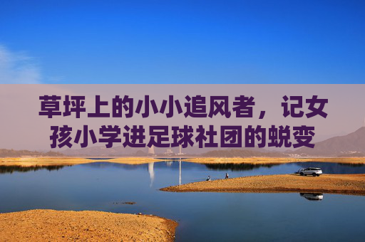 草坪上的小小追风者,记女孩小学进足球社团的蜕变
