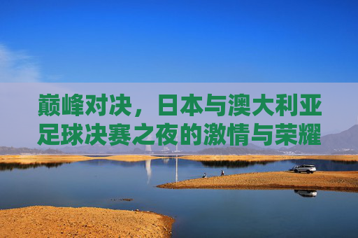 巅峰对决,日本与澳大利亚足球决赛之夜的激情与荣耀