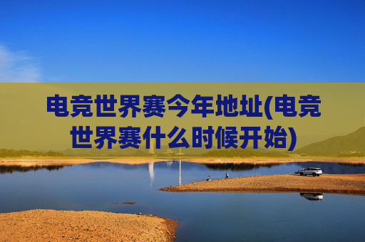 电竞世界赛今年地址(电竞世界赛什么时候开始)