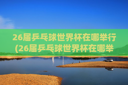 26届乒乓球世界杯在哪举行(26届乒乓球世界杯在哪举行的)