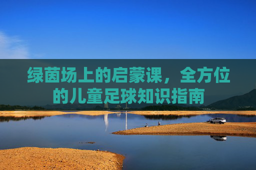 绿茵场上的启蒙课，全方位的儿童足球知识指南