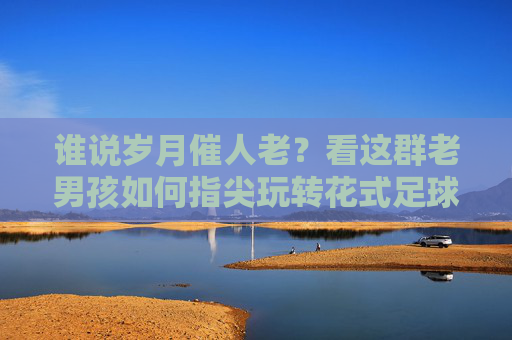 谁说岁月催人老?看这群老男孩如何指尖玩转花式足球