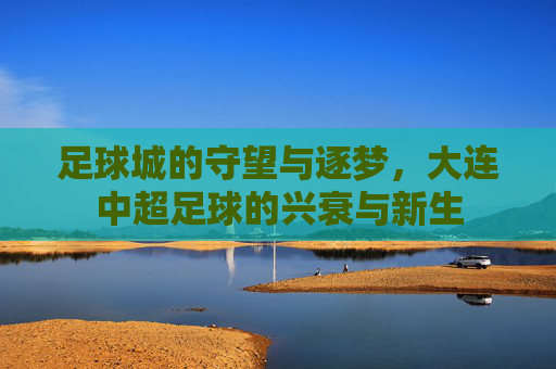 足球城的守望与逐梦,大连中超足球的兴衰与新生