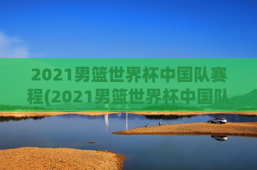 2021男篮世界杯中国队赛程(2021男篮世界杯中国队赛程表)