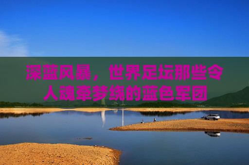 深蓝风暴,世界足坛那些令人魂牵梦绕的蓝色军团