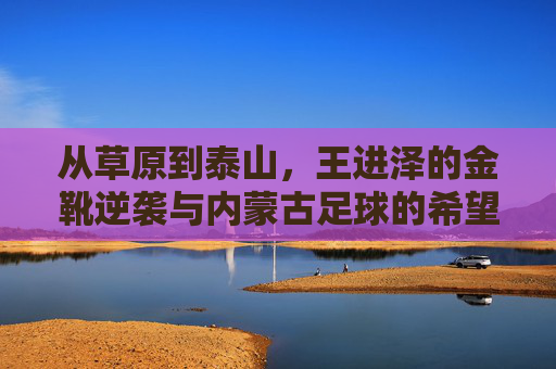 从草原到泰山，王进泽的金靴逆袭与内蒙古足球的希望