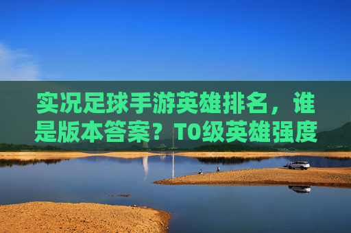 实况足球手游英雄排名,谁是版本答案?T0级英雄强度深度解析