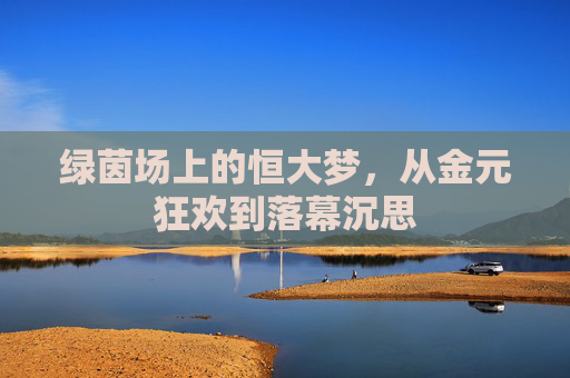 绿茵场上的恒大梦,从金元狂欢到落幕沉思