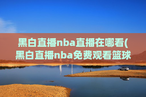 黑白直播nba直播在哪看(黑白直播nba免费观看篮球)