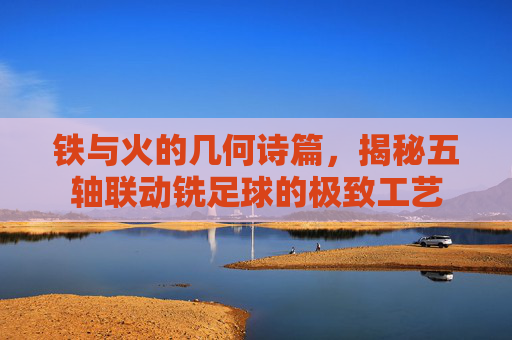 铁与火的几何诗篇,揭秘五轴联动铣足球的极致工艺