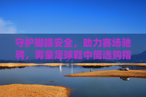 守护脚踝安全，助力赛场驰骋，男童足球鞋中筒选购指南