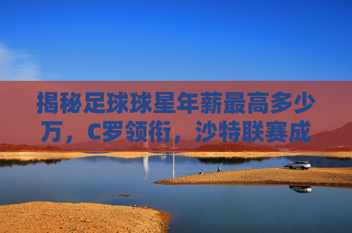 揭秘足球球星年薪最高多少万,C罗领衔,沙特联赛成金矿