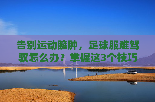 告别运动臃肿,足球服难驾驭怎么办?掌握这3个技巧,穿出街头潮范儿