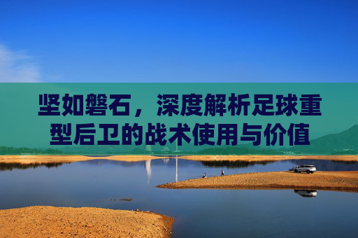 坚如磐石,深度解析足球重型后卫的战术使用与价值