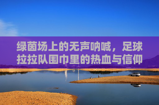 绿茵场上的无声呐喊,足球拉拉队围巾里的热血与信仰