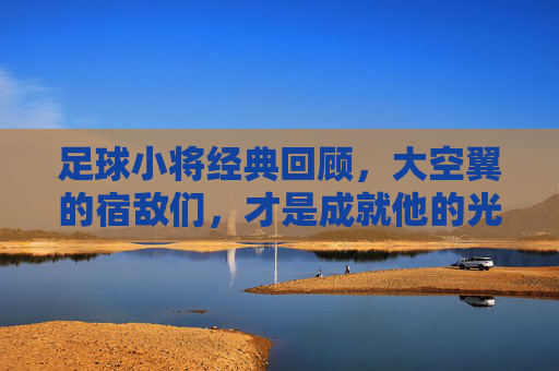足球小将经典回顾,大空翼的宿敌们,才是成就他的光芒