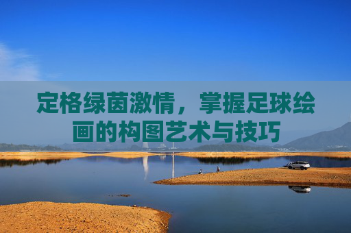 定格绿茵激情,掌握足球绘画的构图艺术与技巧