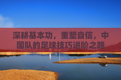 深耕基本功,重塑自信,中国队的足球技巧进阶之路