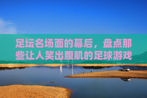 足坛名场面的幕后，盘点那些让人笑出腹肌的足球游戏瞬间
