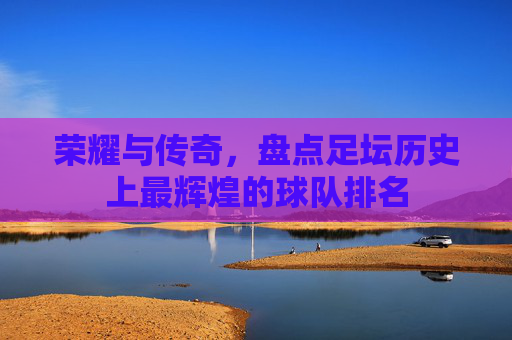 荣耀与传奇,盘点足坛历史上最辉煌的球队排名