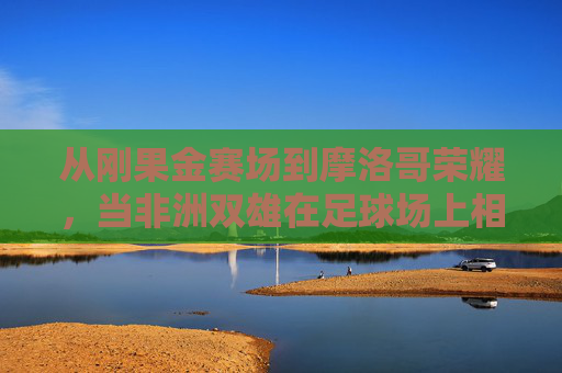 从刚果金赛场到摩洛哥荣耀,当非洲双雄在足球场上相遇