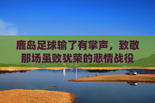 鹿岛足球输了有掌声,致敬那场虽败犹荣的悲情战役