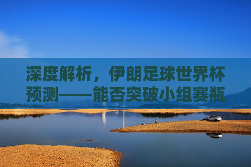 深度解析,伊朗足球世界杯预测——能否突破小组赛瓶颈?